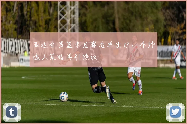 亚运会男篮季后赛名单出炉，乔帅选人策略再引热议