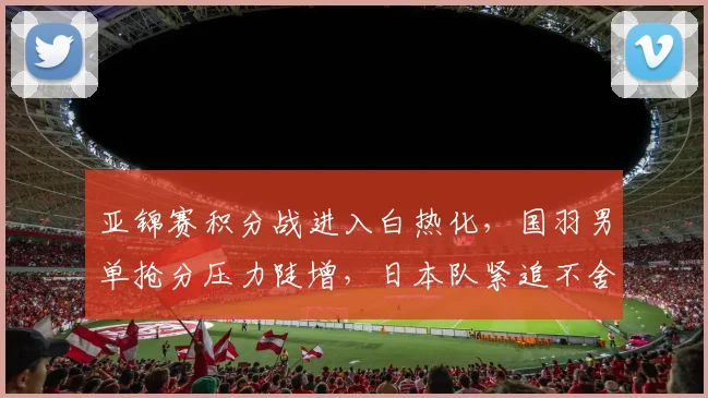 亚锦赛积分战进入白热化，国羽男单抢分压力陡增，日本队紧追不舍
