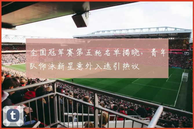 全国冠军赛第五轮名单揭晓，青年队仰泳新星意外入选引热议