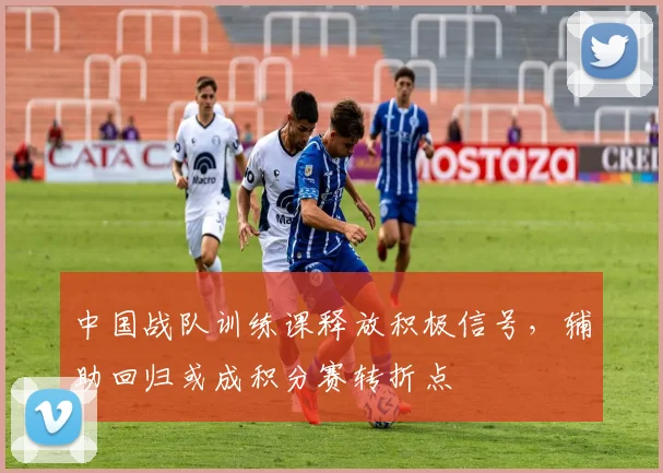 中国战队训练课释放积极信号，辅助回归或成积分赛转折点