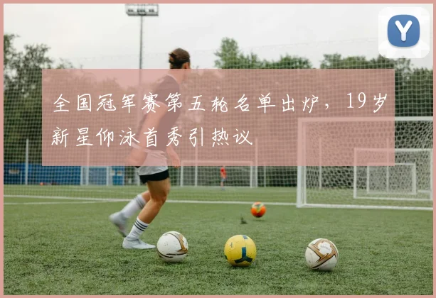 全国冠军赛第五轮名单出炉，19岁新星仰泳首秀引热议