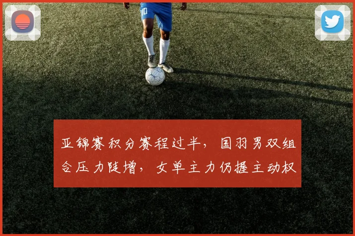 亚锦赛积分赛程过半，国羽男双组合压力陡增，女单主力仍握主动权