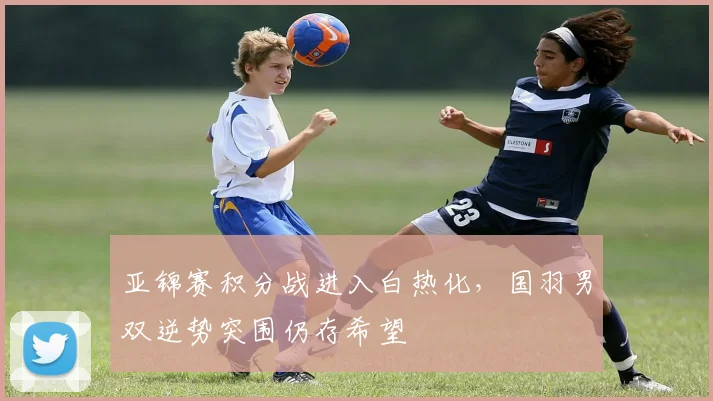 亚锦赛积分战进入白热化，国羽男双逆势突围仍存希望