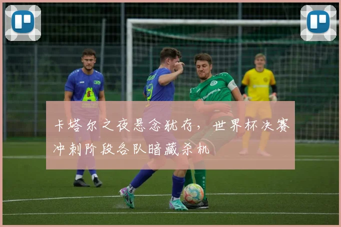 卡塔尔之夜悬念犹存，世界杯决赛冲刺阶段各队暗藏杀机