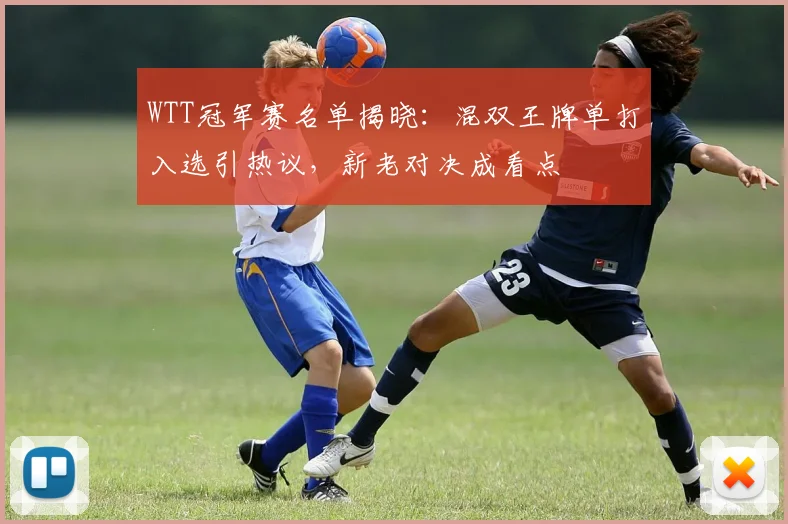 WTT冠军赛名单揭晓：混双王牌单打入选引热议，新老对决成看点