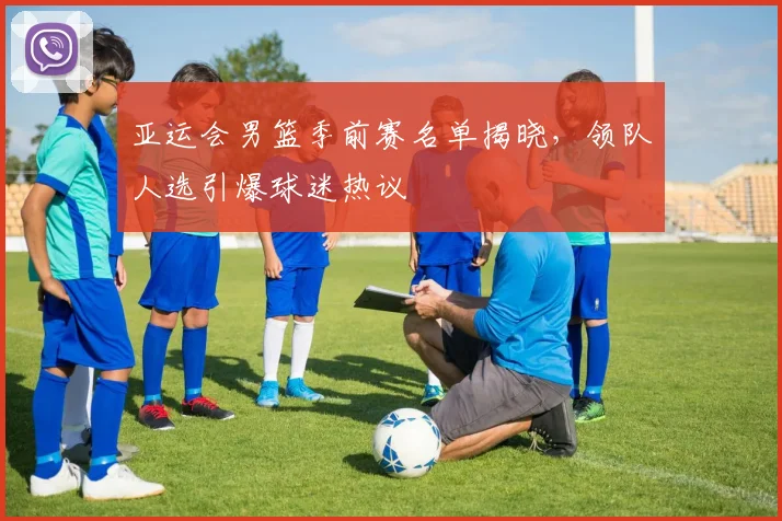 亚运会男篮季前赛名单揭晓，领队人选引爆球迷热议