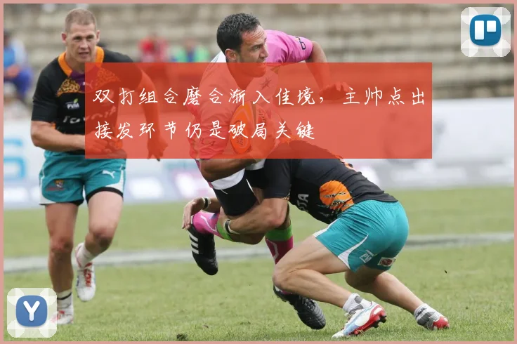 双打组合磨合渐入佳境，主帅点出接发环节仍是破局关键
