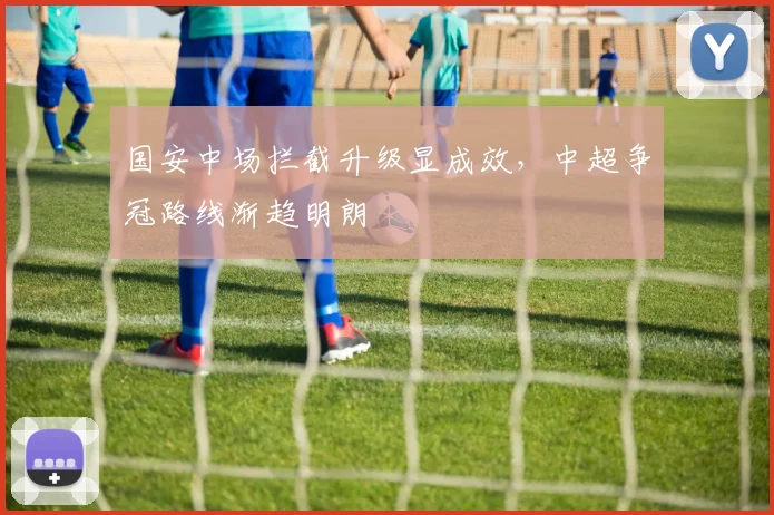 国安中场拦截升级显成效，中超争冠路线渐趋明朗