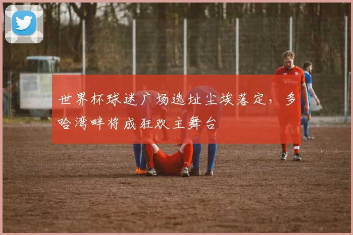 世界杯球迷广场选址尘埃落定，多哈湾畔将成狂欢主舞台