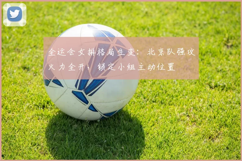 全运会女排格局生变：北京队强攻火力全开，锁定小组主动位置