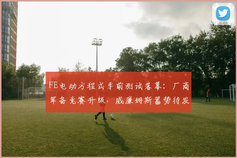 FE电动方程式季前测试落幕：厂商军备竞赛升级，威廉姆斯蓄势待发