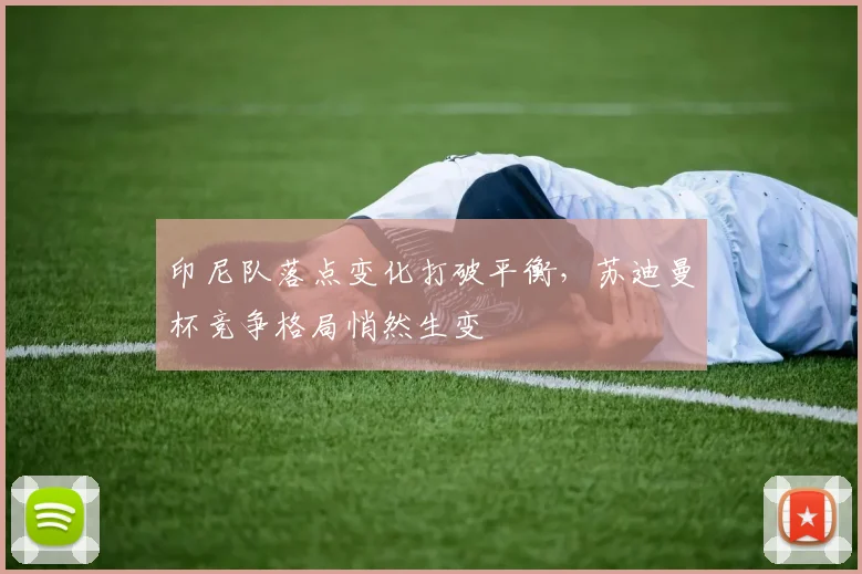 印尼队落点变化打破平衡，苏迪曼杯竞争格局悄然生变