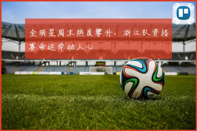 全明星周末热度攀升，浙江队资格赛命运牵动人心