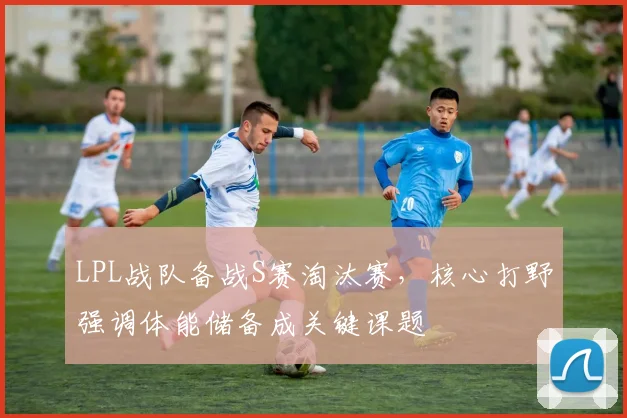 LPL战队备战S赛淘汰赛，核心打野强调体能储备成关键课题