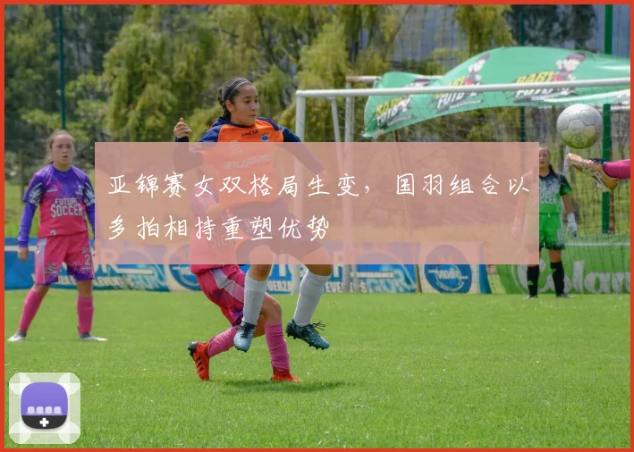 亚锦赛女双格局生变，国羽组合以多拍相持重塑优势