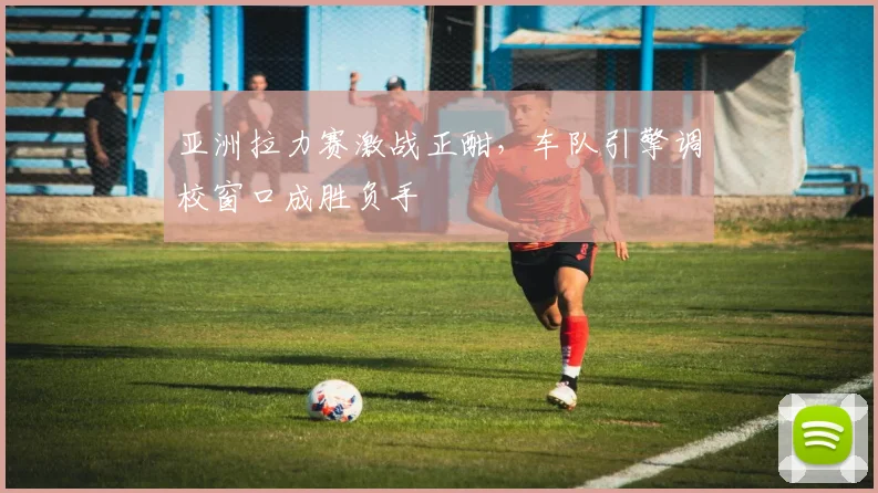 亚洲拉力赛激战正酣，车队引擎调校窗口成胜负手