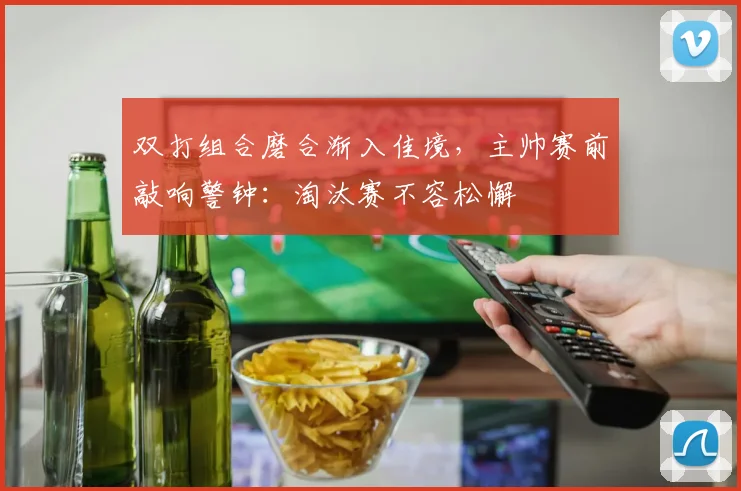 双打组合磨合渐入佳境，主帅赛前敲响警钟：淘汰赛不容松懈
