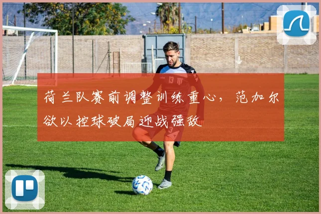 荷兰队赛前调整训练重心，范加尔欲以控球破局迎战强敌