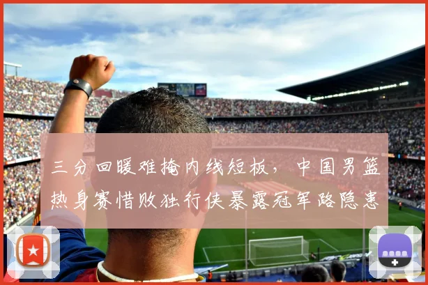 三分回暖难掩内线短板，中国男篮热身赛惜败独行侠暴露冠军路隐患