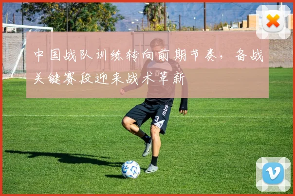 中国战队训练转向前期节奏，备战关键赛段迎来战术革新