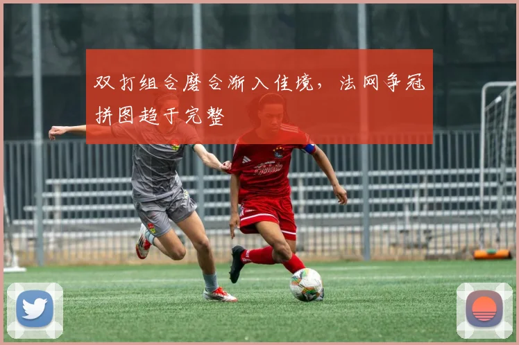 双打组合磨合渐入佳境，法网争冠拼图趋于完整