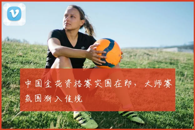 中国金花资格赛突围在即，大师赛氛围渐入佳境