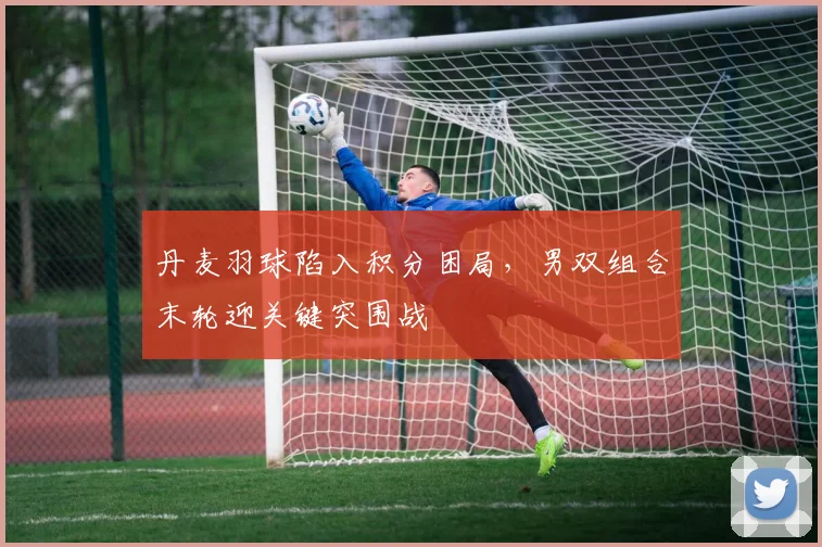 丹麦羽球陷入积分困局，男双组合末轮迎关键突围战
