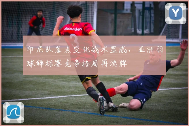 印尼队落点变化战术显威，亚洲羽球锦标赛竞争格局再洗牌