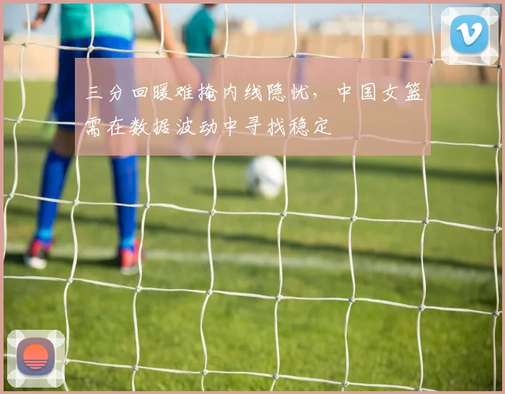 三分回暖难掩内线隐忧，中国女篮需在数据波动中寻找稳定