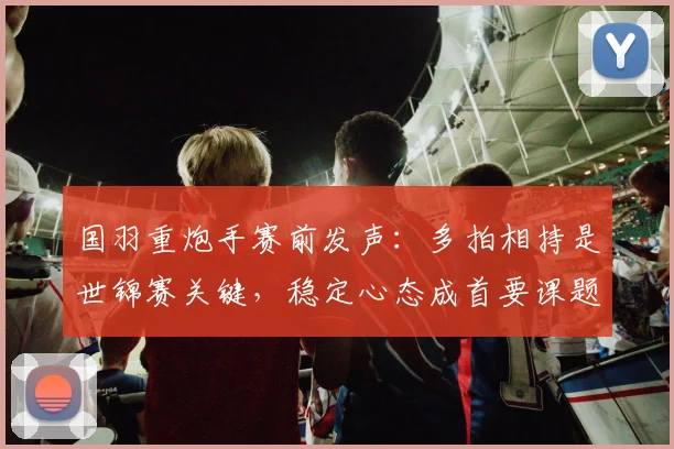 国羽重炮手赛前发声：多拍相持是世锦赛关键，稳定心态成首要课题