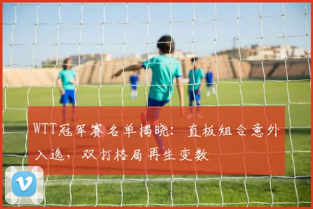 WTT冠军赛名单揭晓：直板组合意外入选，双打格局再生变数