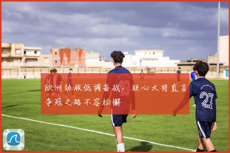 欧洲劲旅低调备战，核心大将直言争冠之路不容松懈