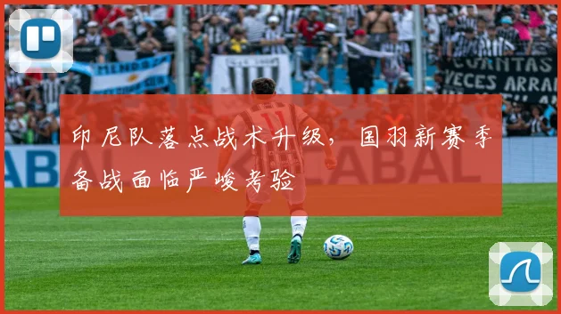 印尼队落点战术升级，国羽新赛季备战面临严峻考验