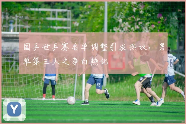 国乒世乒赛名单调整引发热议，男单第三人之争白热化