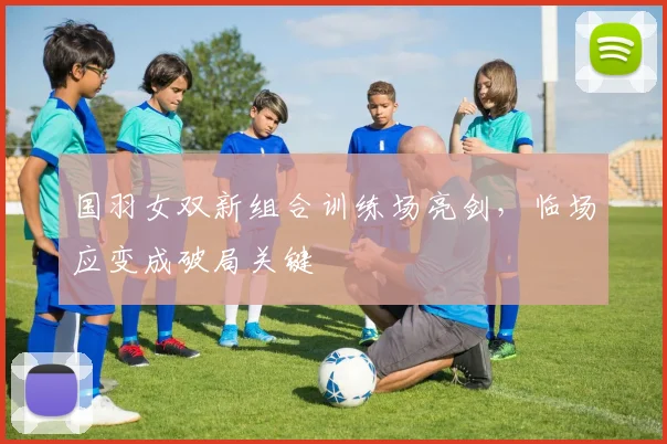 国羽女双新组合训练场亮剑，临场应变成破局关键