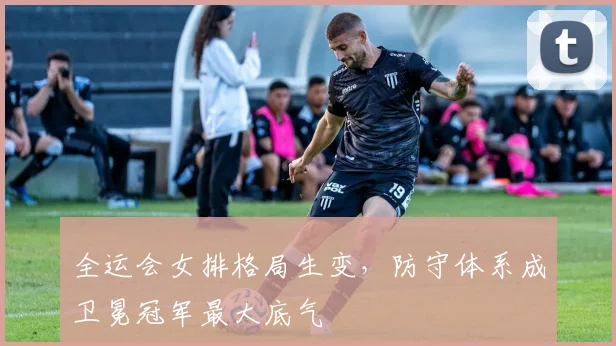 全运会女排格局生变，防守体系成卫冕冠军最大底气