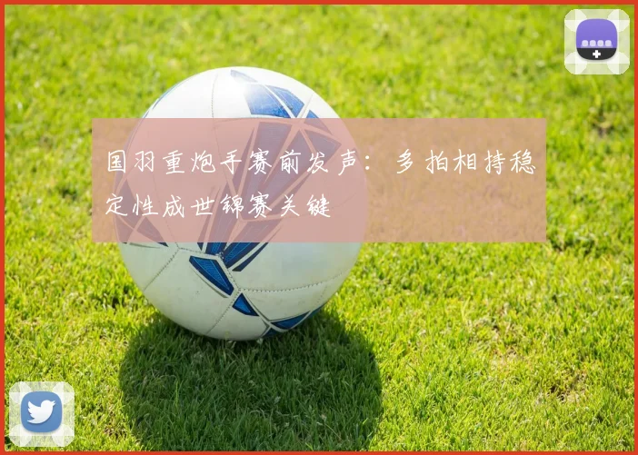 国羽重炮手赛前发声：多拍相持稳定性成世锦赛关键