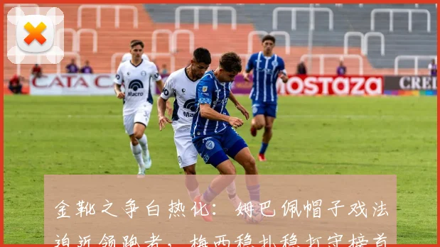 金靴之争白热化：姆巴佩帽子戏法迫近领跑者，梅西稳扎稳打守榜首