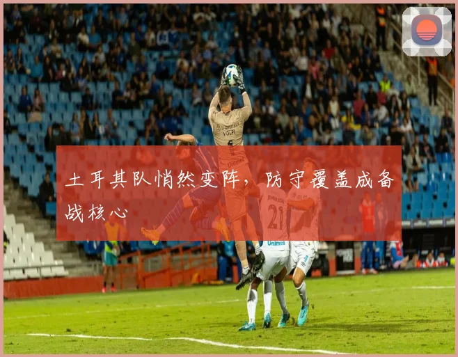 土耳其队悄然变阵，防守覆盖成备战核心