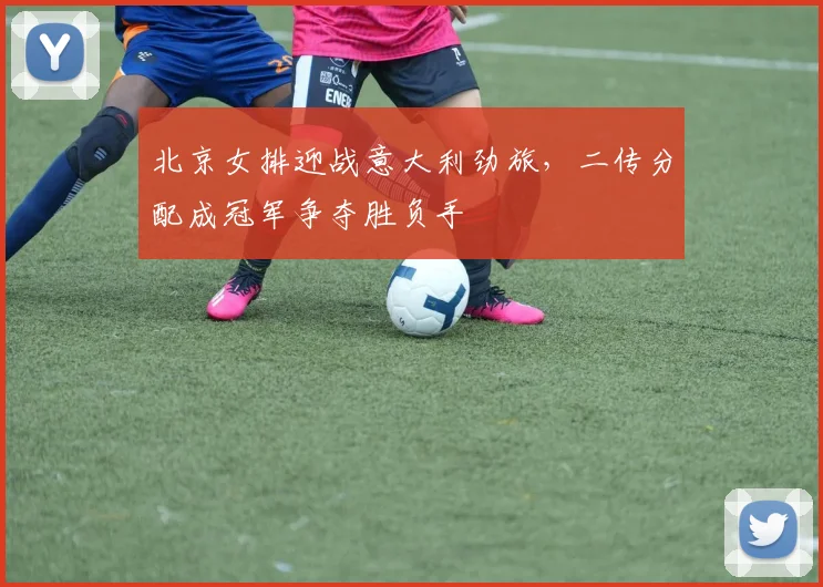 北京女排迎战意大利劲旅，二传分配成冠军争夺胜负手