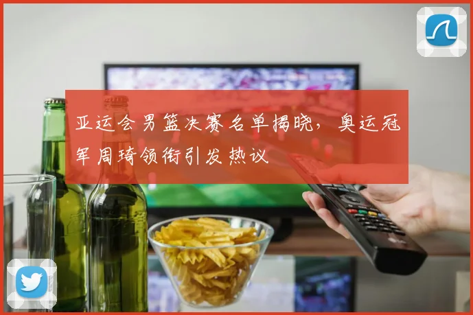 亚运会男篮决赛名单揭晓，奥运冠军周琦领衔引发热议