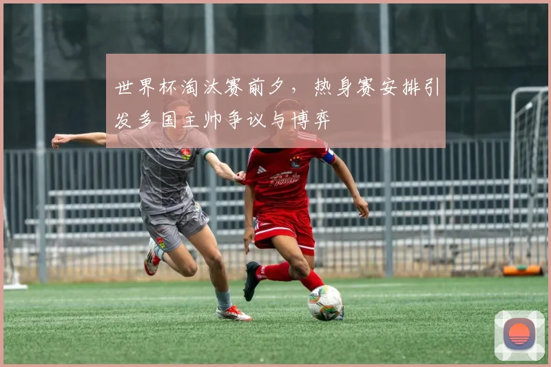 世界杯淘汰赛前夕，热身赛安排引发多国主帅争议与博弈