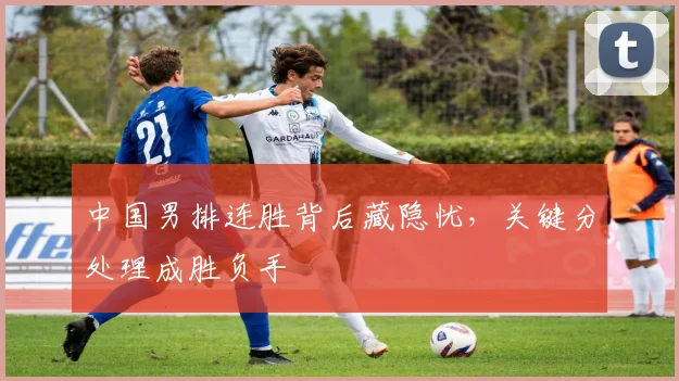 中国男排连胜背后藏隐忧，关键分处理成胜负手