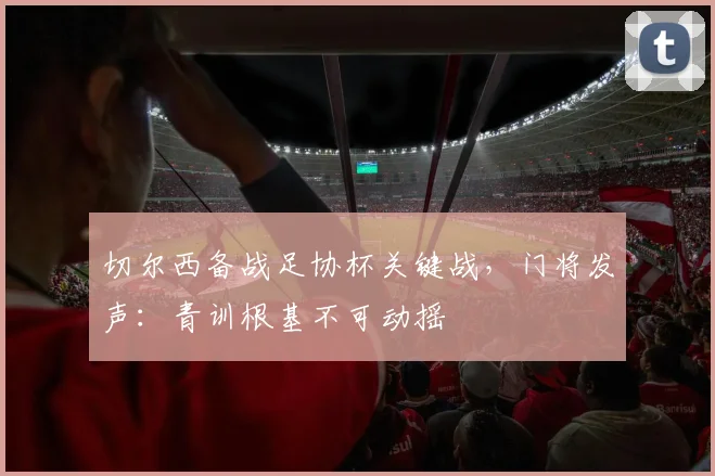 切尔西备战足协杯关键战，门将发声：青训根基不可动摇