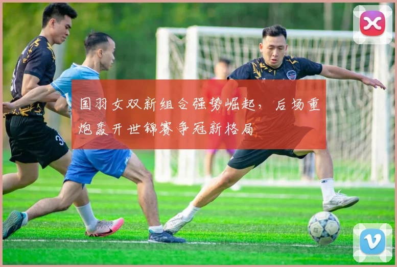 国羽女双新组合强势崛起，后场重炮轰开世锦赛争冠新格局