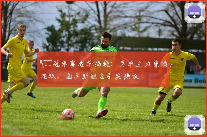 WTT冠军赛名单揭晓：男单主力兼项混双，国乒新组合引发热议