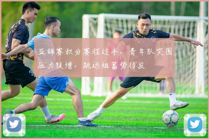 亚锦赛积分赛程过半，青年队突围压力陡增，跳远组蓄势待发