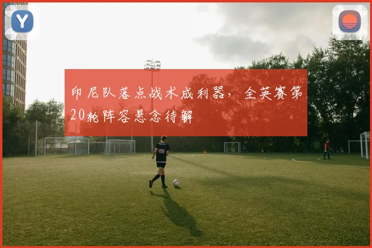 印尼队落点战术成利器，全英赛第20轮阵容悬念待解
