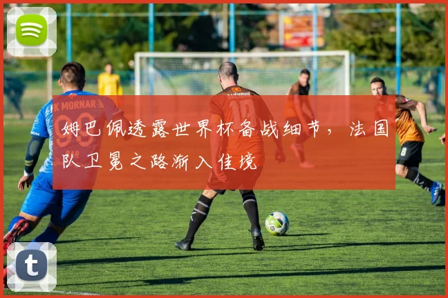 姆巴佩透露世界杯备战细节，法国队卫冕之路渐入佳境