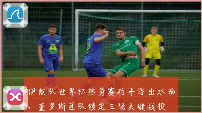 伊朗队世界杯热身赛对手浮出水面，奎罗斯团队锁定三场关键战役